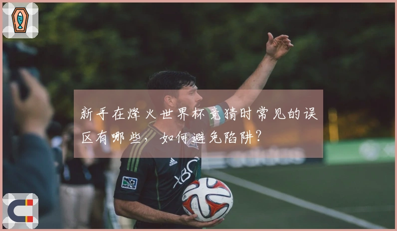 新手在烽火世界杯竞猜时常见的误区有哪些，如何避免陷阱？