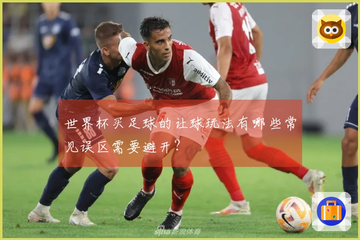 世界杯买足球的让球玩法有哪些常见误区需要避开？