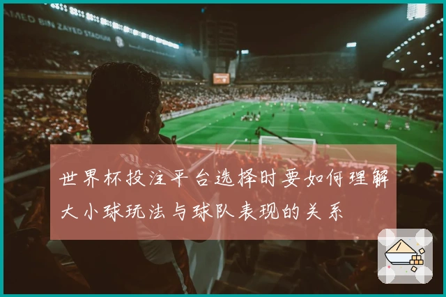 世界杯投注平台选择时要如何理解大小球玩法与球队表现的关系